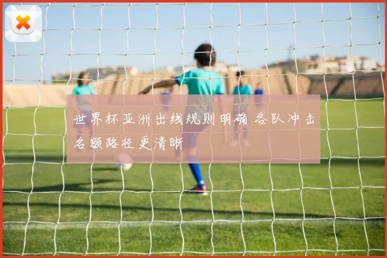世界杯亚洲出线规则明确 各队冲击名额路径更清晰